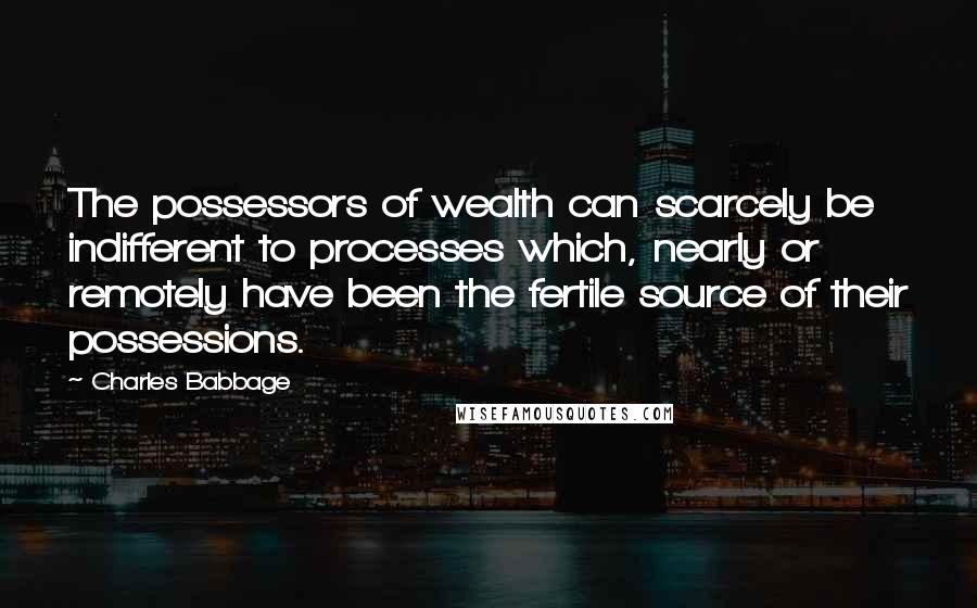 Charles Babbage Quotes: The possessors of wealth can scarcely be indifferent to processes which, nearly or remotely have been the fertile source of their possessions.