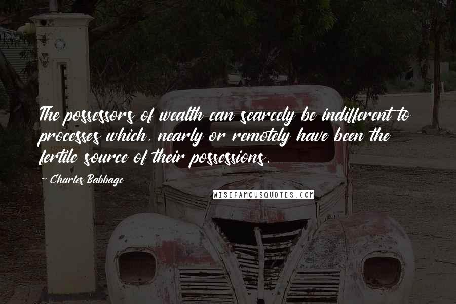 Charles Babbage Quotes: The possessors of wealth can scarcely be indifferent to processes which, nearly or remotely have been the fertile source of their possessions.