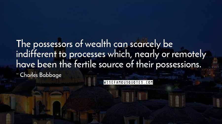 Charles Babbage Quotes: The possessors of wealth can scarcely be indifferent to processes which, nearly or remotely have been the fertile source of their possessions.