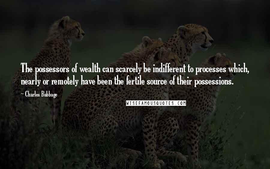 Charles Babbage Quotes: The possessors of wealth can scarcely be indifferent to processes which, nearly or remotely have been the fertile source of their possessions.