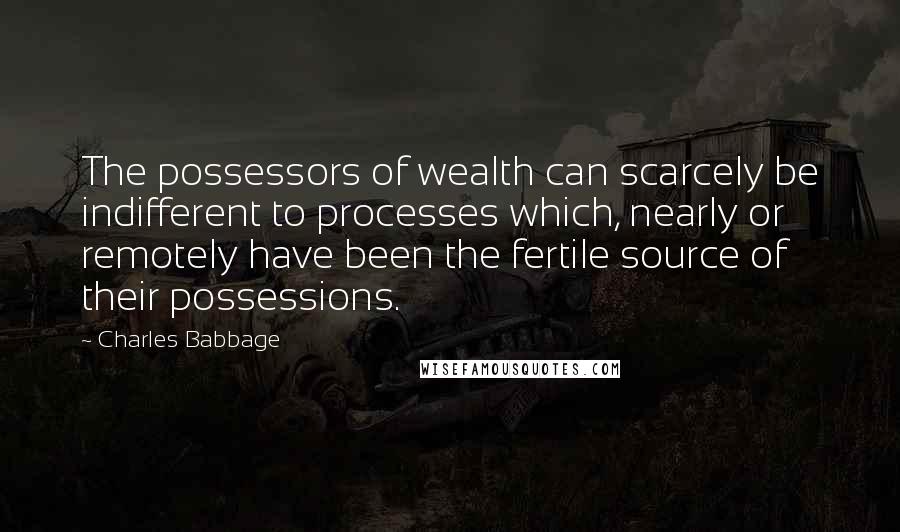 Charles Babbage Quotes: The possessors of wealth can scarcely be indifferent to processes which, nearly or remotely have been the fertile source of their possessions.