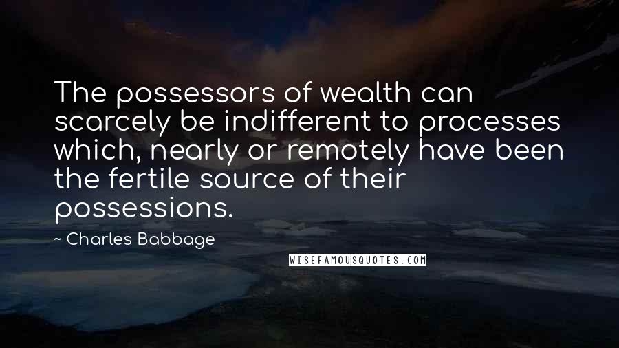 Charles Babbage Quotes: The possessors of wealth can scarcely be indifferent to processes which, nearly or remotely have been the fertile source of their possessions.