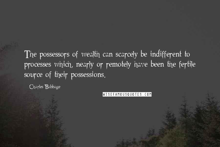 Charles Babbage Quotes: The possessors of wealth can scarcely be indifferent to processes which, nearly or remotely have been the fertile source of their possessions.