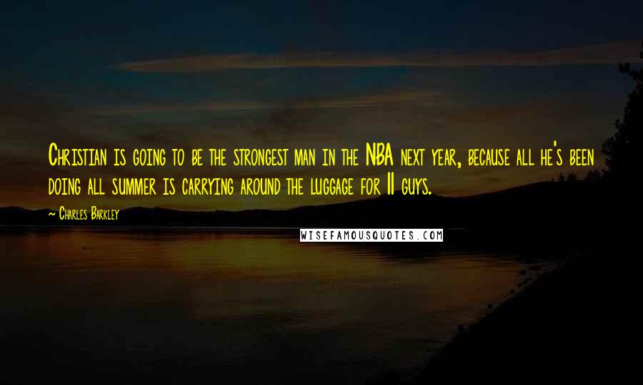 Charles Barkley Quotes: Christian is going to be the strongest man in the NBA next year, because all he's been doing all summer is carrying around the luggage for 11 guys.