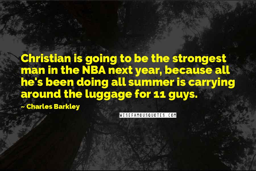 Charles Barkley Quotes: Christian is going to be the strongest man in the NBA next year, because all he's been doing all summer is carrying around the luggage for 11 guys.