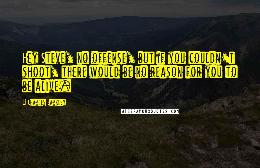 Charles Barkley Quotes: Hey Steve, no offense, but if you couldn't shoot, there would be no reason for you to be alive.