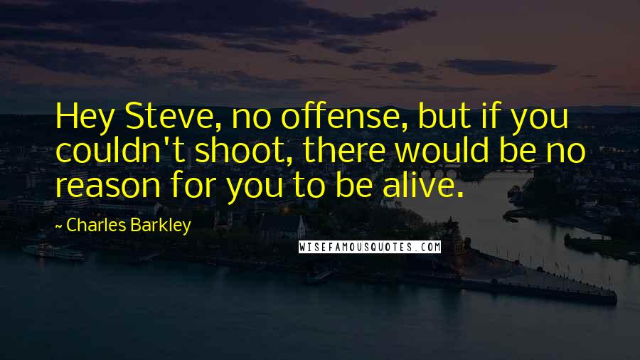 Charles Barkley Quotes: Hey Steve, no offense, but if you couldn't shoot, there would be no reason for you to be alive.