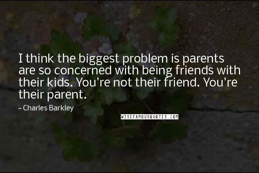 Charles Barkley Quotes: I think the biggest problem is parents are so concerned with being friends with their kids. You're not their friend. You're their parent.