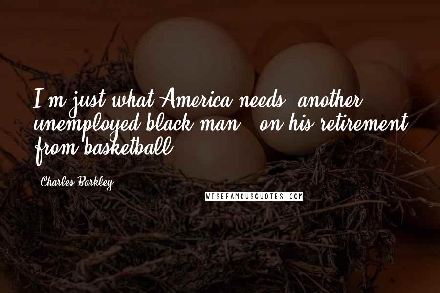 Charles Barkley Quotes: I'm just what America needs: another unemployed black man. (on his retirement from basketball)