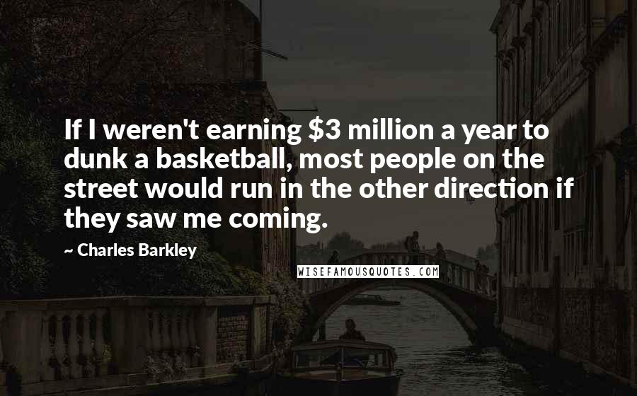 Charles Barkley Quotes: If I weren't earning $3 million a year to dunk a basketball, most people on the street would run in the other direction if they saw me coming.