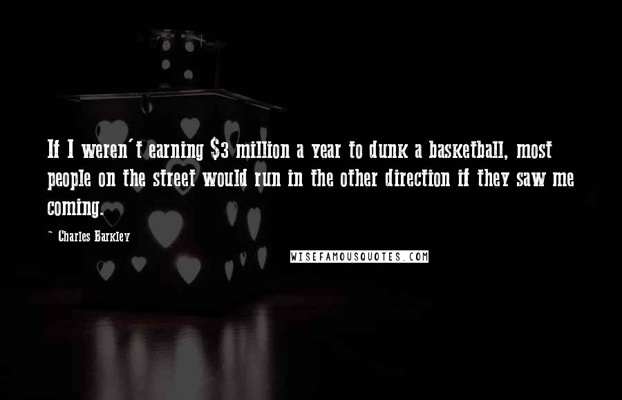Charles Barkley Quotes: If I weren't earning $3 million a year to dunk a basketball, most people on the street would run in the other direction if they saw me coming.