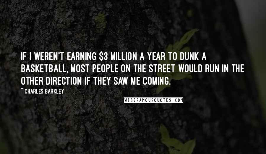 Charles Barkley Quotes: If I weren't earning $3 million a year to dunk a basketball, most people on the street would run in the other direction if they saw me coming.