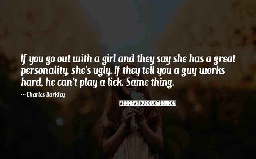 Charles Barkley Quotes: If you go out with a girl and they say she has a great personality, she's ugly. If they tell you a guy works hard, he can't play a lick. Same thing.