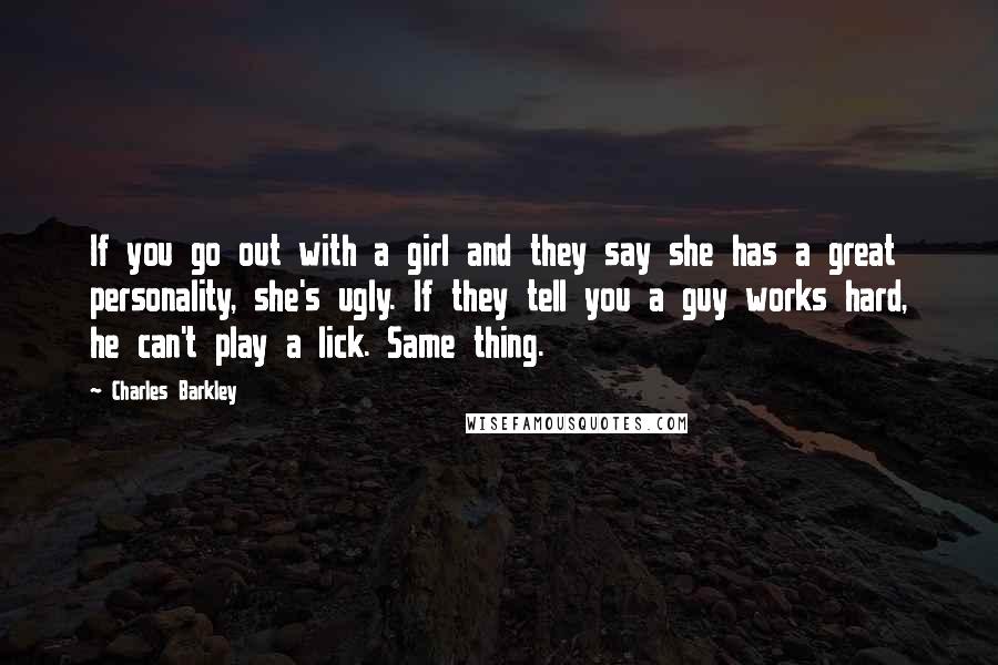 Charles Barkley Quotes: If you go out with a girl and they say she has a great personality, she's ugly. If they tell you a guy works hard, he can't play a lick. Same thing.