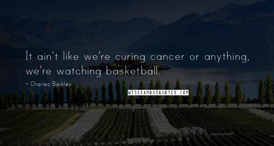 Charles Barkley Quotes: It ain't like we're curing cancer or anything, we're watching basketball.