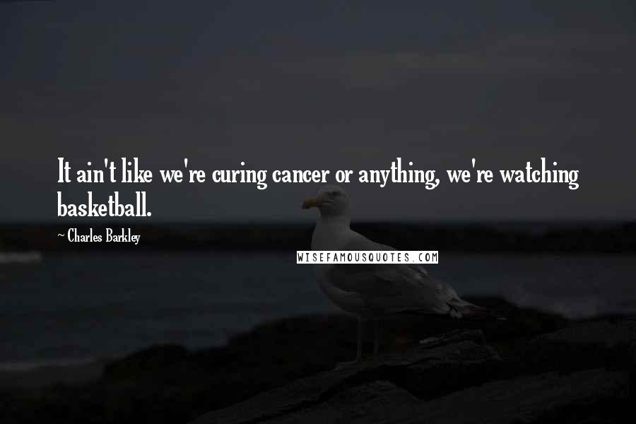 Charles Barkley Quotes: It ain't like we're curing cancer or anything, we're watching basketball.