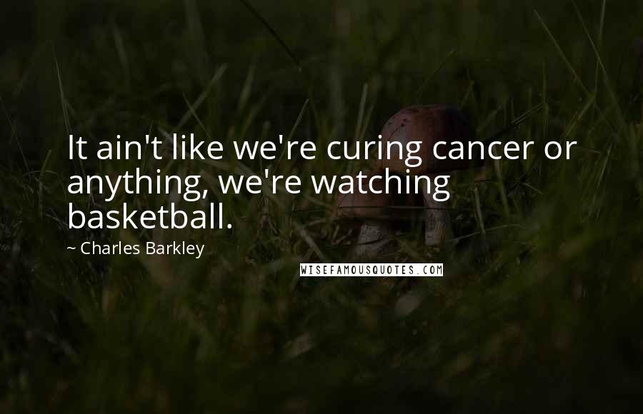 Charles Barkley Quotes: It ain't like we're curing cancer or anything, we're watching basketball.