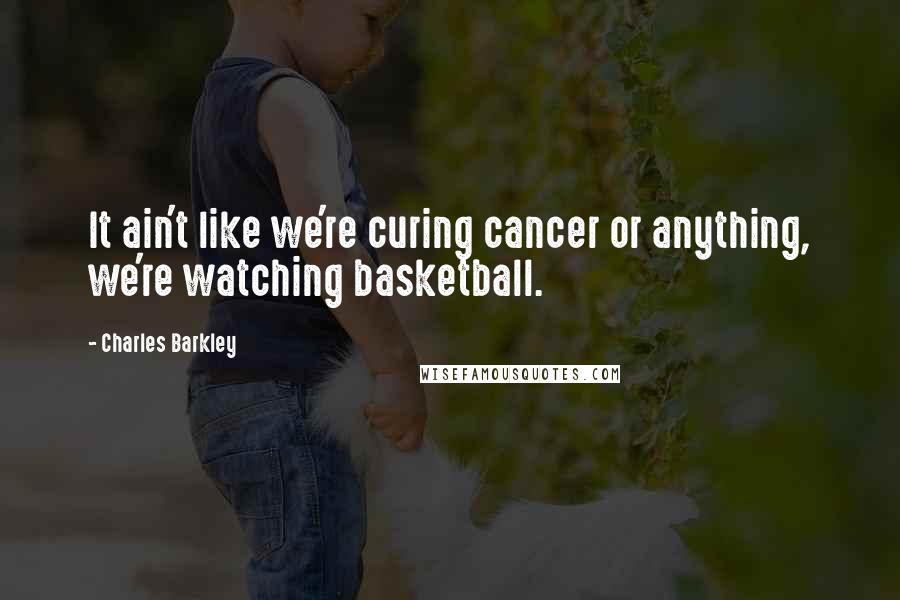 Charles Barkley Quotes: It ain't like we're curing cancer or anything, we're watching basketball.