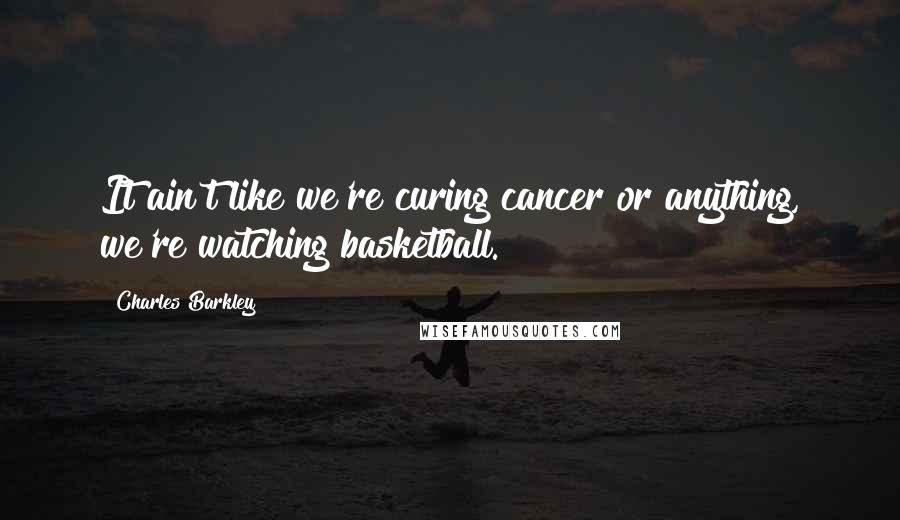 Charles Barkley Quotes: It ain't like we're curing cancer or anything, we're watching basketball.