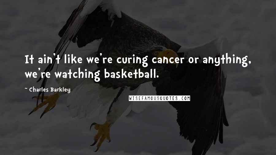 Charles Barkley Quotes: It ain't like we're curing cancer or anything, we're watching basketball.