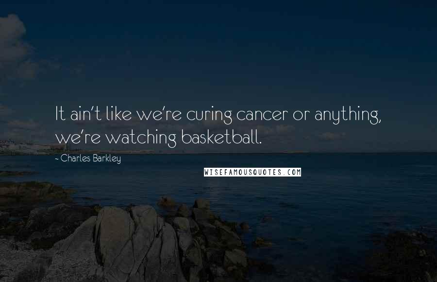 Charles Barkley Quotes: It ain't like we're curing cancer or anything, we're watching basketball.