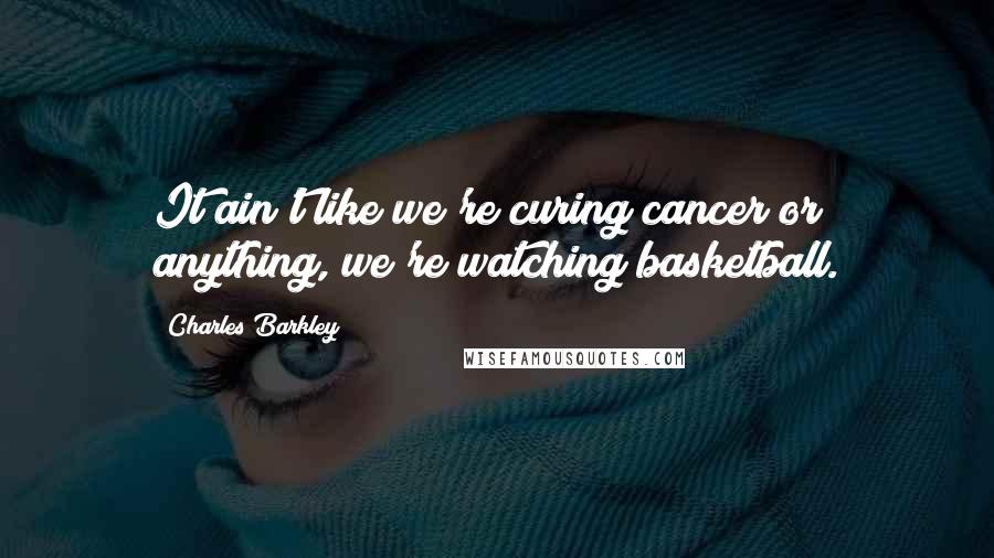 Charles Barkley Quotes: It ain't like we're curing cancer or anything, we're watching basketball.