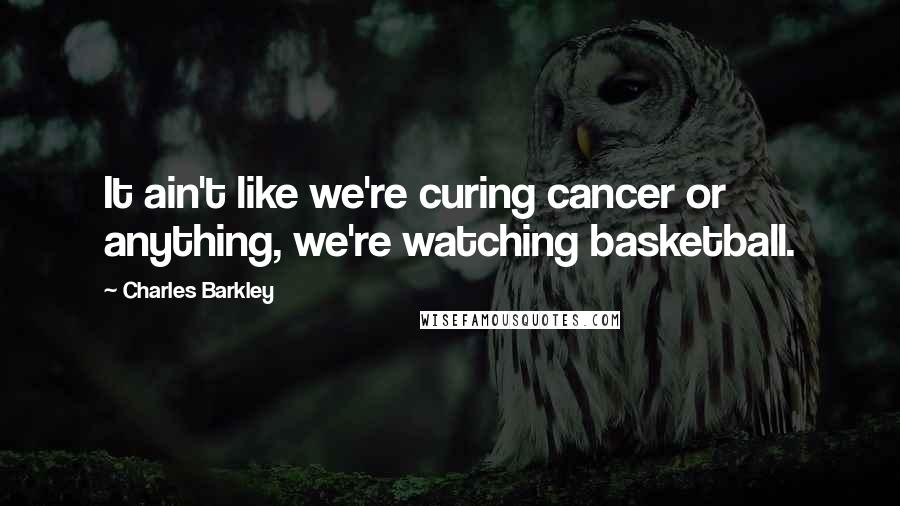 Charles Barkley Quotes: It ain't like we're curing cancer or anything, we're watching basketball.