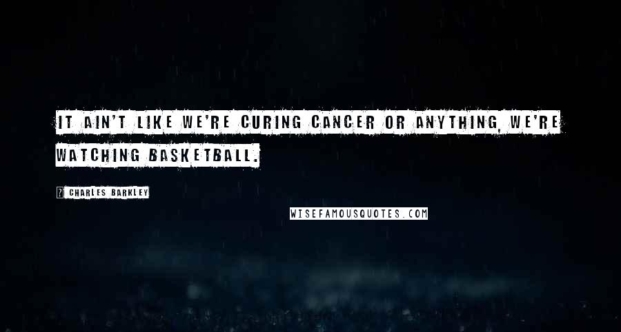 Charles Barkley Quotes: It ain't like we're curing cancer or anything, we're watching basketball.