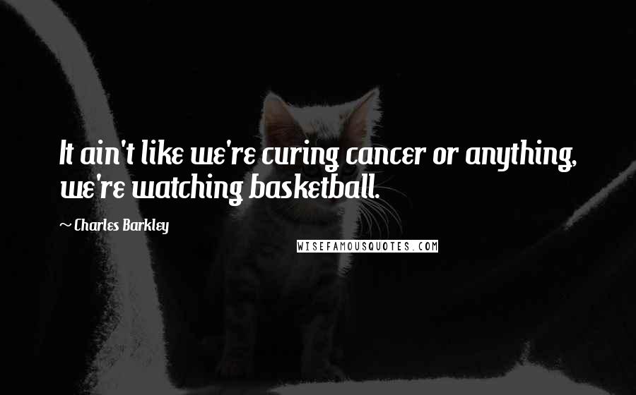 Charles Barkley Quotes: It ain't like we're curing cancer or anything, we're watching basketball.