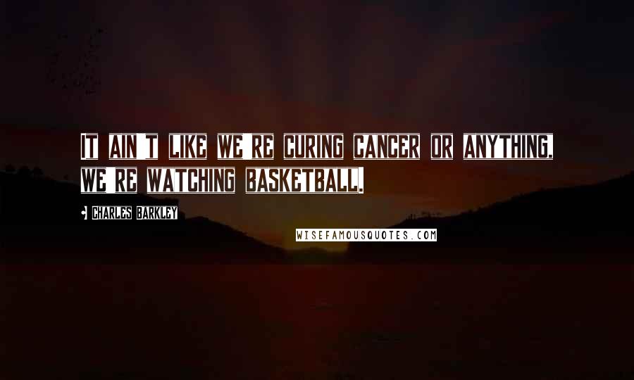 Charles Barkley Quotes: It ain't like we're curing cancer or anything, we're watching basketball.