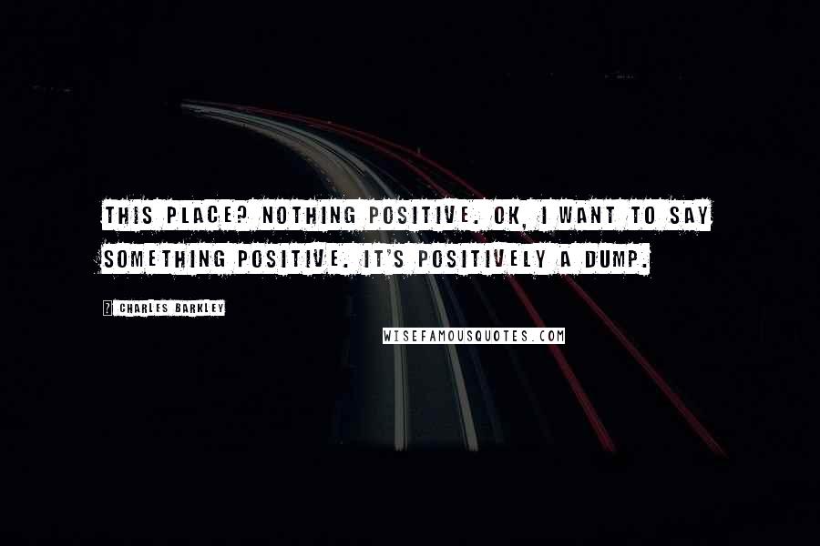 Charles Barkley Quotes: This place? Nothing positive. OK, I want to say something positive. It's positively a dump.