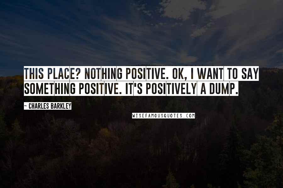 Charles Barkley Quotes: This place? Nothing positive. OK, I want to say something positive. It's positively a dump.