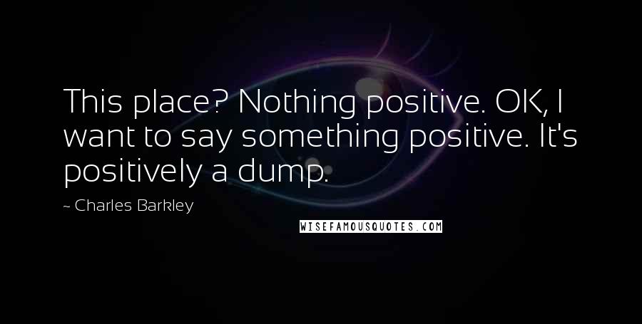 Charles Barkley Quotes: This place? Nothing positive. OK, I want to say something positive. It's positively a dump.