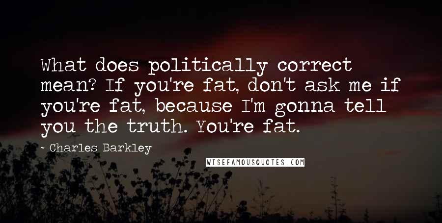 Charles Barkley Quotes: What does politically correct mean? If you're fat, don't ask me if you're fat, because I'm gonna tell you the truth. You're fat.