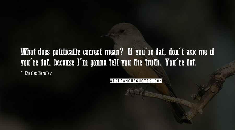 Charles Barkley Quotes: What does politically correct mean? If you're fat, don't ask me if you're fat, because I'm gonna tell you the truth. You're fat.
