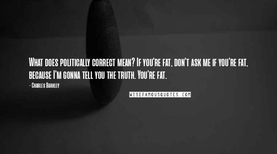 Charles Barkley Quotes: What does politically correct mean? If you're fat, don't ask me if you're fat, because I'm gonna tell you the truth. You're fat.