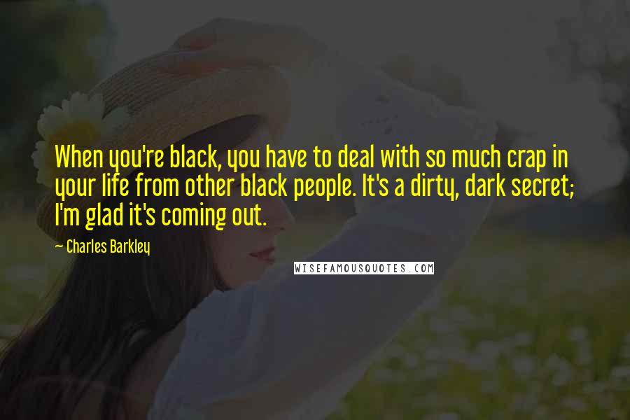 Charles Barkley Quotes: When you're black, you have to deal with so much crap in your life from other black people. It's a dirty, dark secret; I'm glad it's coming out.