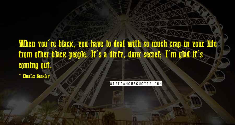 Charles Barkley Quotes: When you're black, you have to deal with so much crap in your life from other black people. It's a dirty, dark secret; I'm glad it's coming out.