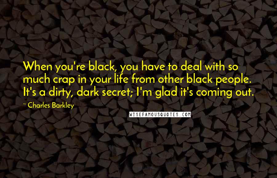 Charles Barkley Quotes: When you're black, you have to deal with so much crap in your life from other black people. It's a dirty, dark secret; I'm glad it's coming out.