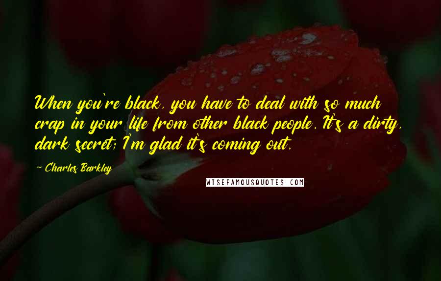 Charles Barkley Quotes: When you're black, you have to deal with so much crap in your life from other black people. It's a dirty, dark secret; I'm glad it's coming out.