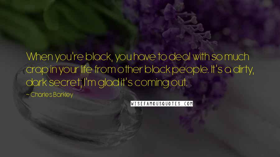 Charles Barkley Quotes: When you're black, you have to deal with so much crap in your life from other black people. It's a dirty, dark secret; I'm glad it's coming out.