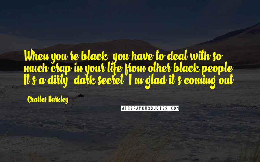 Charles Barkley Quotes: When you're black, you have to deal with so much crap in your life from other black people. It's a dirty, dark secret; I'm glad it's coming out.