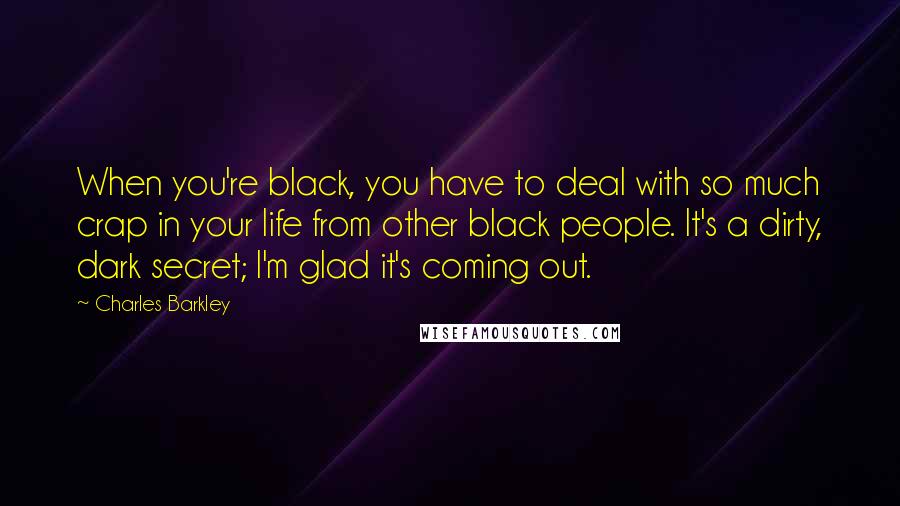 Charles Barkley Quotes: When you're black, you have to deal with so much crap in your life from other black people. It's a dirty, dark secret; I'm glad it's coming out.