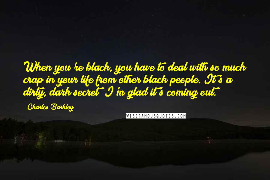 Charles Barkley Quotes: When you're black, you have to deal with so much crap in your life from other black people. It's a dirty, dark secret; I'm glad it's coming out.