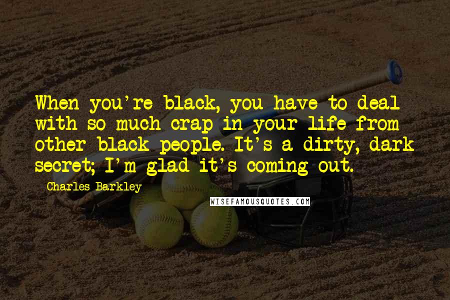 Charles Barkley Quotes: When you're black, you have to deal with so much crap in your life from other black people. It's a dirty, dark secret; I'm glad it's coming out.