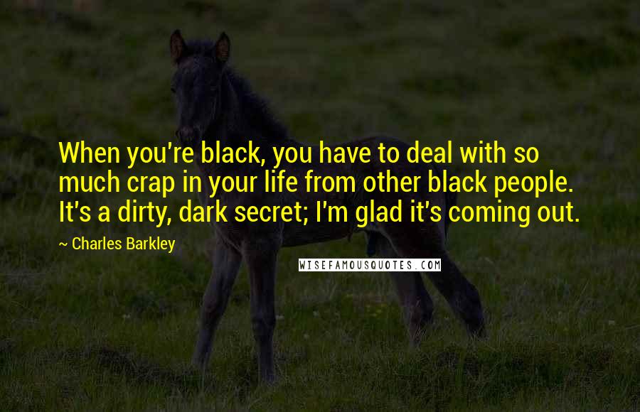 Charles Barkley Quotes: When you're black, you have to deal with so much crap in your life from other black people. It's a dirty, dark secret; I'm glad it's coming out.