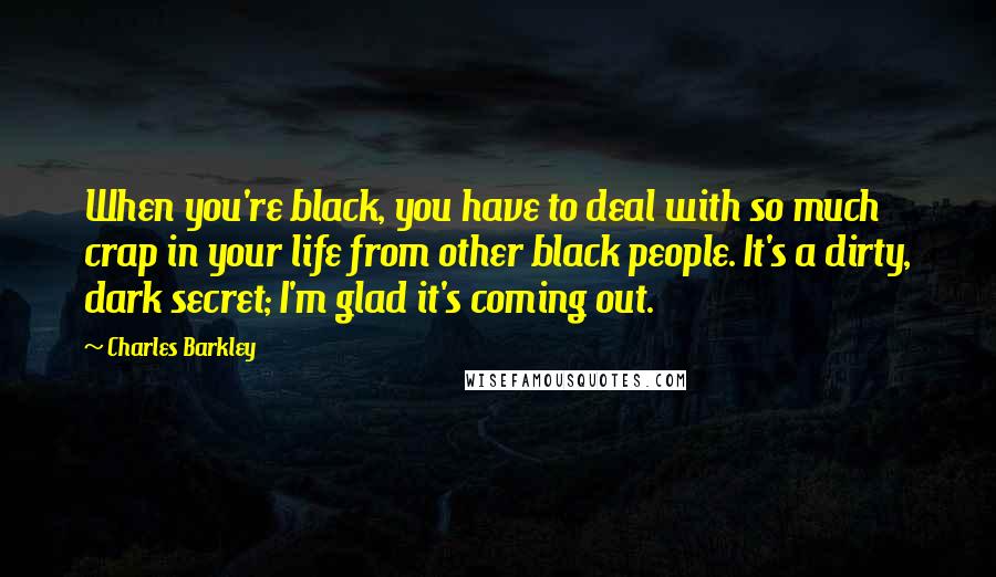 Charles Barkley Quotes: When you're black, you have to deal with so much crap in your life from other black people. It's a dirty, dark secret; I'm glad it's coming out.