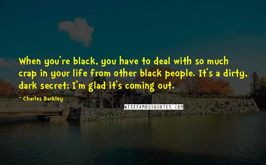 Charles Barkley Quotes: When you're black, you have to deal with so much crap in your life from other black people. It's a dirty, dark secret; I'm glad it's coming out.