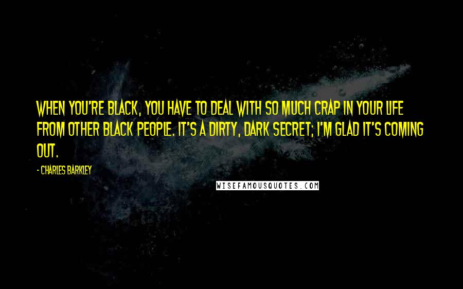 Charles Barkley Quotes: When you're black, you have to deal with so much crap in your life from other black people. It's a dirty, dark secret; I'm glad it's coming out.