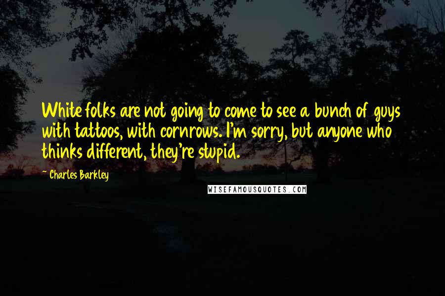Charles Barkley Quotes: White folks are not going to come to see a bunch of guys with tattoos, with cornrows. I'm sorry, but anyone who thinks different, they're stupid.